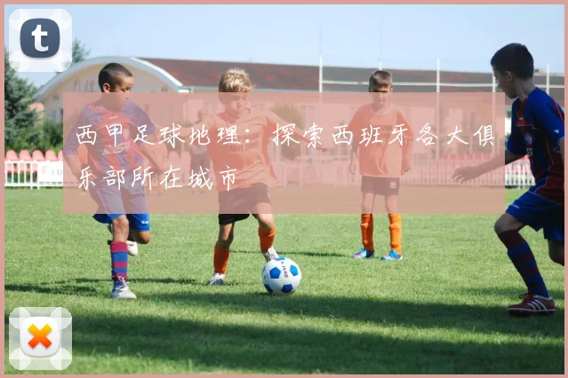 西甲足球地理：探索西班牙各大俱乐部所在城市